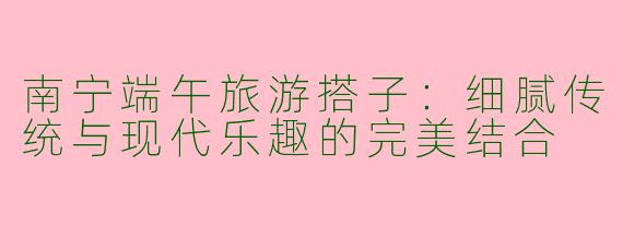 南宁端午旅游搭子：细腻传统与现代乐趣的完美结合