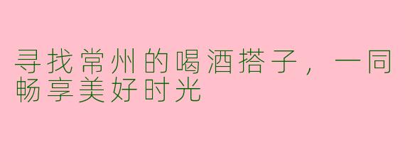 寻找常州的喝酒搭子，一同畅享美好时光