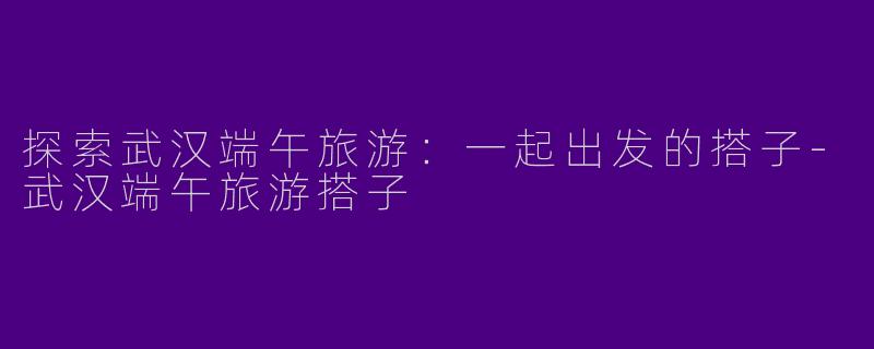 探索武汉端午旅游：一起出发的搭子-武汉端午旅游搭子