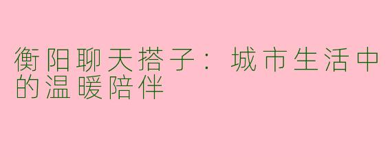衡阳聊天搭子:城市生活中的温暖陪伴