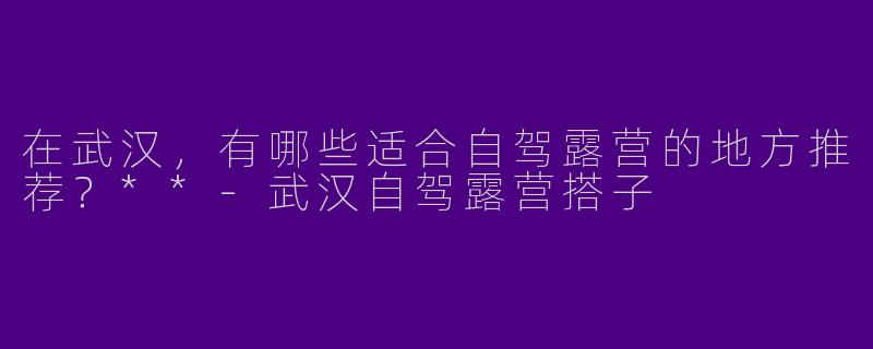 在武汉,有哪些适合自驾露营的地方推荐?**