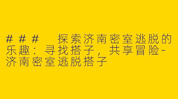### 探索济南密室逃脱的乐趣：寻找搭子，共享冒险-济南密室逃脱搭子