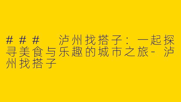 ### 泸州找搭子：一起探寻美食与乐趣的城市之旅-泸州找搭子