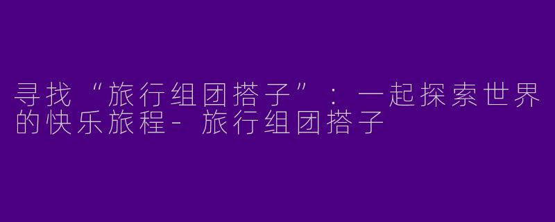寻找“旅行组团搭子”：一起探索世界的快乐旅程-旅行组团搭子