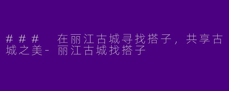 ### 在丽江古城寻找搭子,共享古城之美