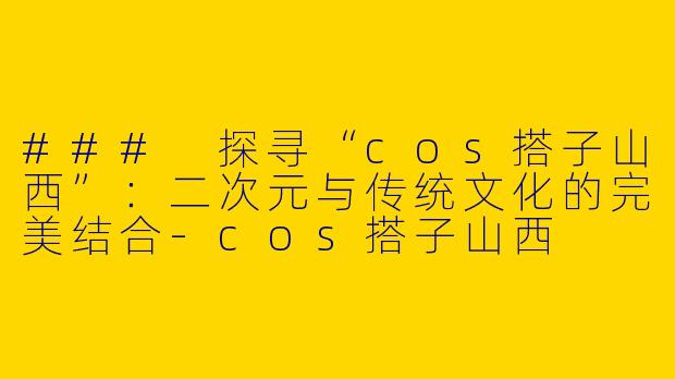 ### 探寻“cos搭子山西”：二次元与传统文化的完美结合-cos搭子山西