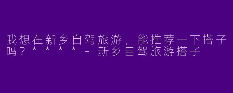 我想在新乡自驾旅游,能推荐一下搭子吗?****