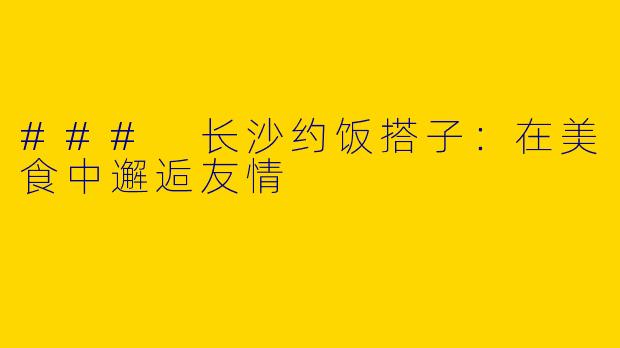 ### 长沙约饭搭子：在美食中邂逅友情