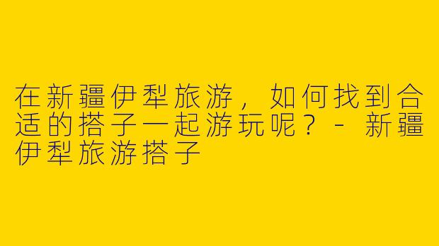 在新疆伊犁旅游,如何找到合适的搭子一起游玩呢?