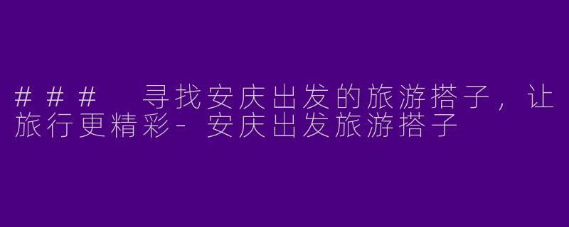 ### 寻找安庆出发的旅游搭子，让旅行更精彩-安庆出发旅游搭子