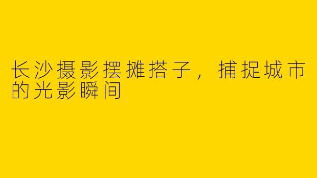 长沙摄影摆摊搭子，捕捉城市的光影瞬间