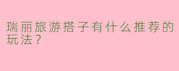 瑞丽旅游搭子有什么推荐的玩法？