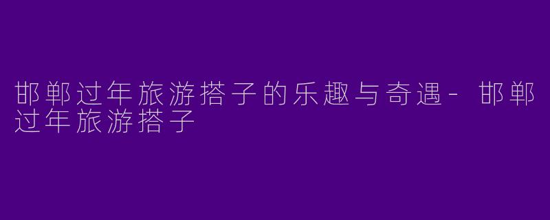 邯郸过年旅游搭子的乐趣与奇遇-邯郸过年旅游搭子