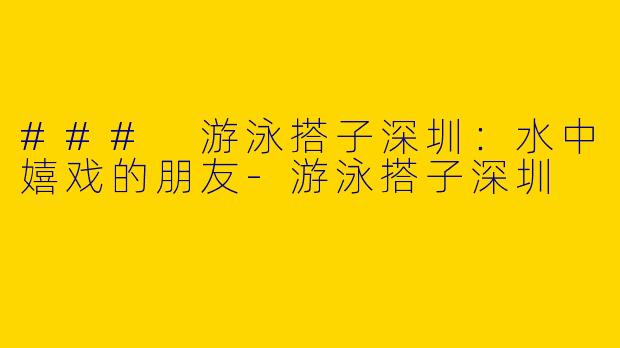 ### 游泳搭子深圳：水中嬉戏的朋友-游泳搭子深圳
