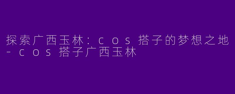 探索广西玉林:cos搭子的梦想之地