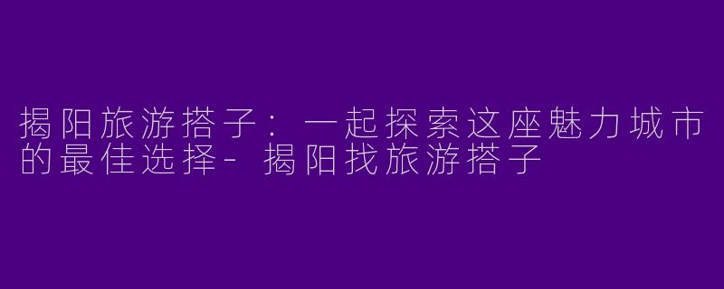 揭阳旅游搭子：一起探索这座魅力城市的最佳选择-揭阳找旅游搭子