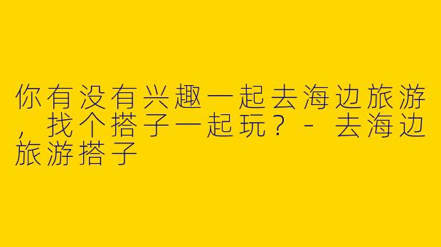 你有没有兴趣一起去海边旅游,找个搭子一起玩?