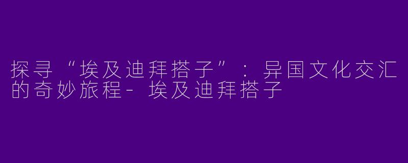 探寻“埃及迪拜搭子”:异国文化交汇的奇妙旅程
