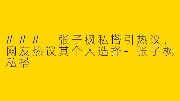 ### 张子枫私搭引热议，网友热议其个人选择-张子枫私搭