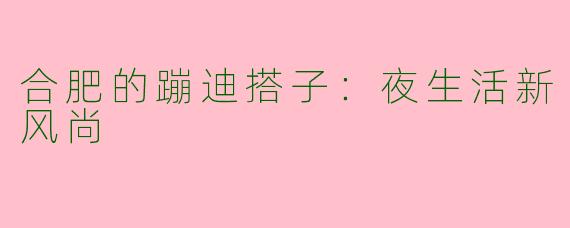 合肥的蹦迪搭子：夜生活新风尚
