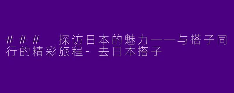 ### 探访日本的魅力——与搭子同行的精彩旅程-去日本搭子