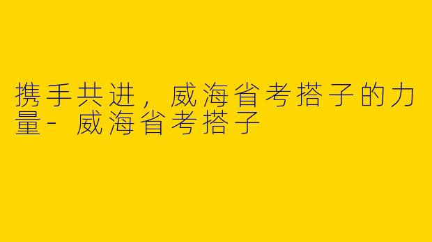 携手共进,威海省考搭子的力量