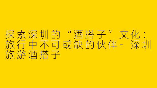 探索深圳的“酒搭子”文化：旅行中不可或缺的伙伴-深圳旅游酒搭子