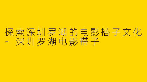 探索深圳罗湖的电影搭子文化-深圳罗湖电影搭子