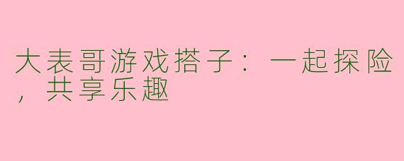 大表哥游戏搭子：一起探险，共享乐趣