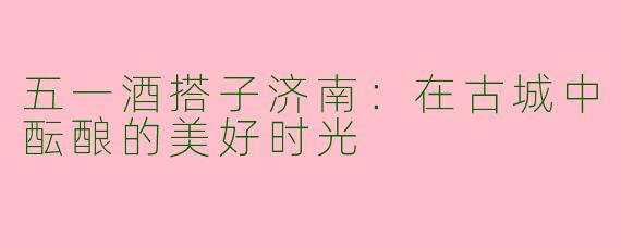 五一酒搭子济南:在古城中酝酿的美好时光