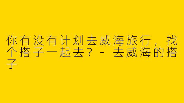 你有没有计划去威海旅行，找个搭子一起去？