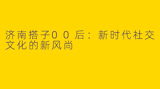 济南搭子00后：新时代社交文化的新风尚