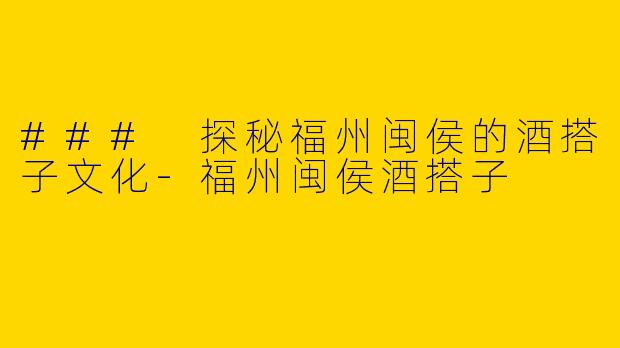### 探秘福州闽侯的酒搭子文化-福州闽侯酒搭子