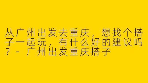 从广州出发去重庆，想找个搭子一起玩，有什么好的建议吗？