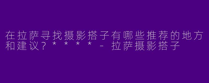 在拉萨寻找摄影搭子有哪些推荐的地方和建议?****