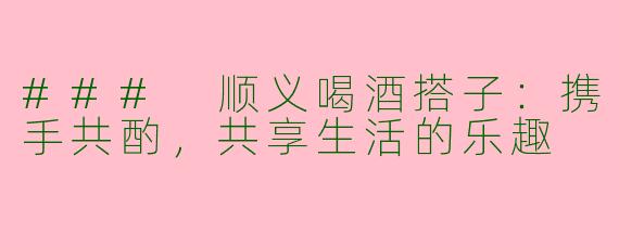 ### 顺义喝酒搭子:携手共酌,共享生活的乐趣