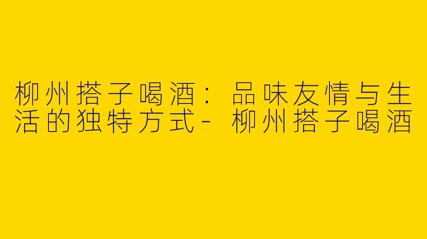 柳州搭子喝酒：品味友情与生活的独特方式
