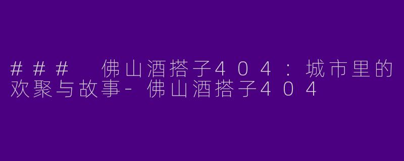 ### 佛山酒搭子404：城市里的欢聚与故事-佛山酒搭子404