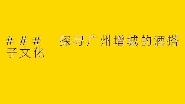 ### 探寻广州增城的酒搭子文化