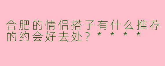 合肥的情侣搭子有什么推荐的约会好去处?****