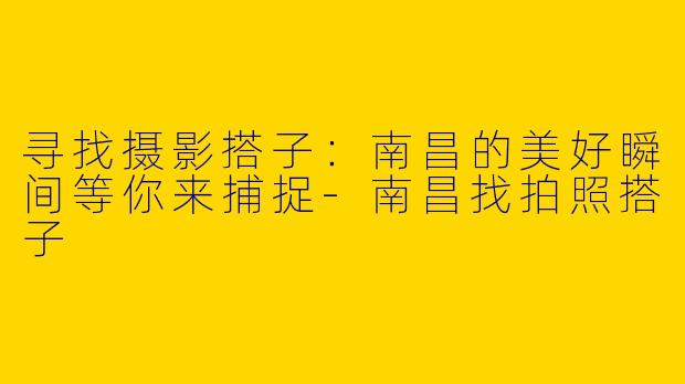 寻找摄影搭子:南昌的美好瞬间等你来捕捉