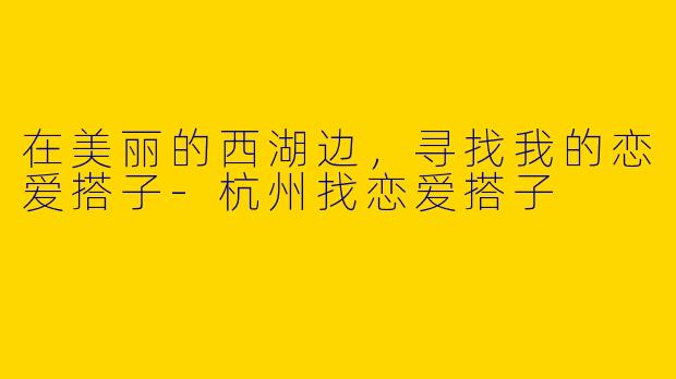 在美丽的西湖边，寻找我的恋爱搭子-杭州找恋爱搭子