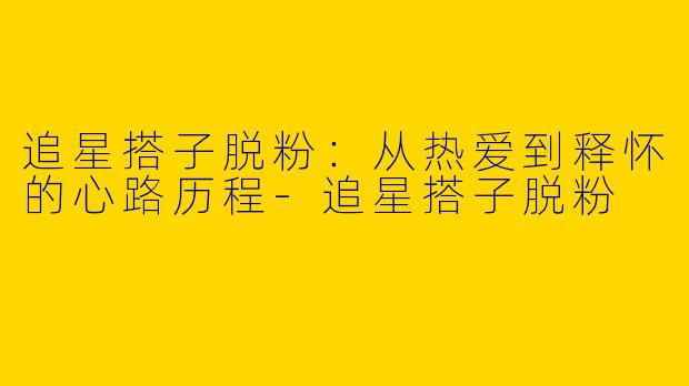 追星搭子脱粉：从热爱到释怀的心路历程-追星搭子脱粉