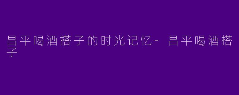 昌平喝酒搭子的时光记忆-昌平喝酒搭子