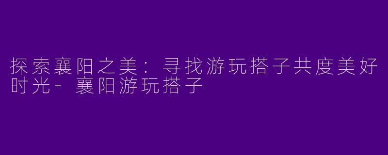 探索襄阳之美：寻找游玩搭子共度美好时光-襄阳游玩搭子