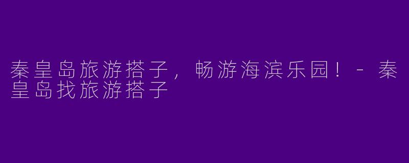 秦皇岛旅游搭子，畅游海滨乐园！-秦皇岛找旅游搭子