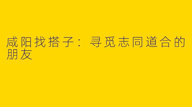 咸阳找搭子：寻觅志同道合的朋友