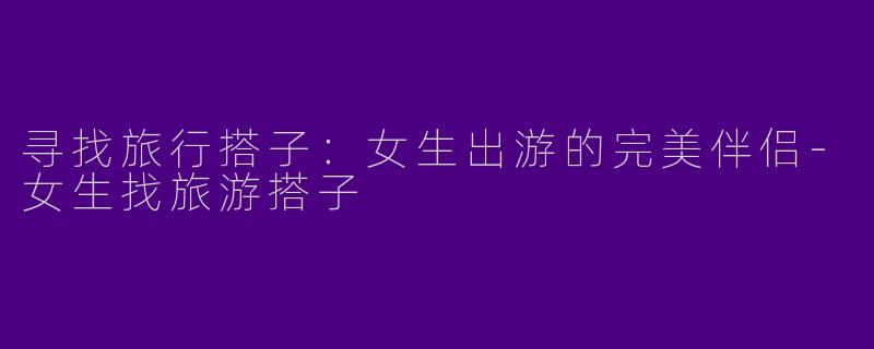 寻找旅行搭子：女生出游的完美伴侣-女生找旅游搭子