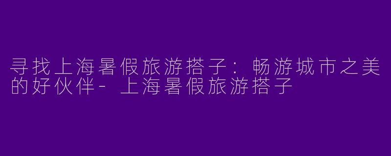 寻找上海暑假旅游搭子：畅游城市之美的好伙伴