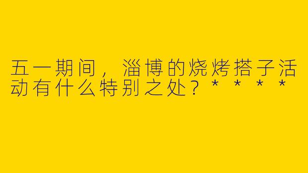 五一期间，淄博的烧烤搭子活动有什么特别之处？****